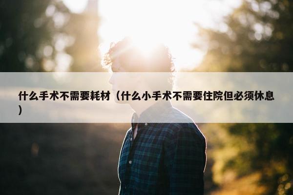 什么手术不需要耗材（什么小手术不需要住院但必须休息）