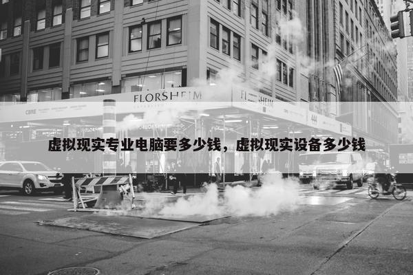虚拟现实专业电脑要多少钱，虚拟现实设备多少钱