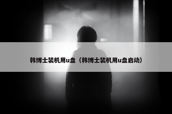 韩博士装机用u盘（韩博士装机用u盘启动）