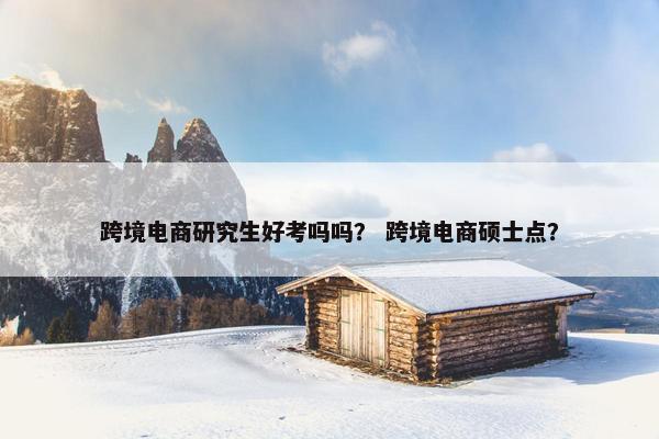跨境电商研究生好考吗吗？ 跨境电商硕士点？