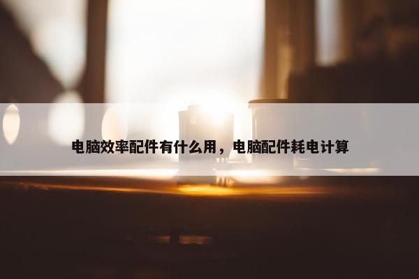 电脑效率配件有什么用，电脑配件耗电计算