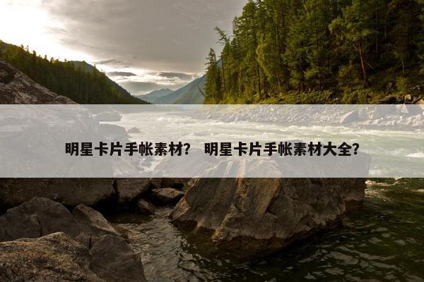 明星卡片手帐素材？ 明星卡片手帐素材大全？