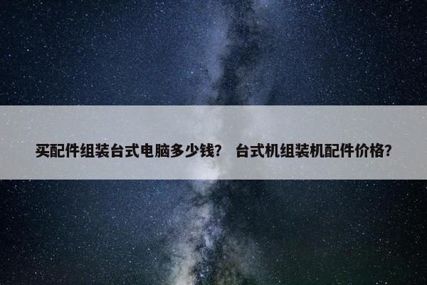 买配件组装台式电脑多少钱？ 台式机组装机配件价格？