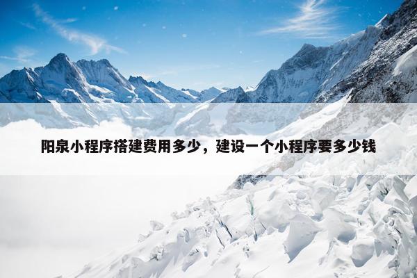 阳泉小程序搭建费用多少，建设一个小程序要多少钱