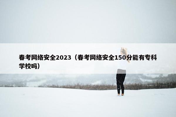 春考网络安全2023（春考网络安全150分能有专科学校吗）