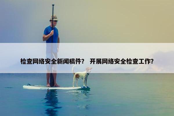 检查网络安全新闻稿件？ 开展网络安全检查工作？