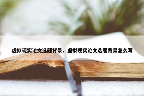 虚拟现实论文选题背景，虚拟现实论文选题背景怎么写