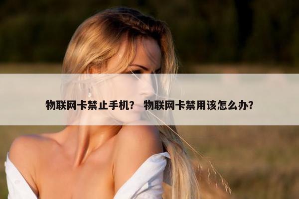 物联网卡禁止手机？ 物联网卡禁用该怎么办？