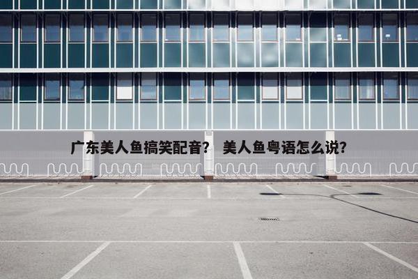 广东美人鱼搞笑配音？ 美人鱼粤语怎么说？
