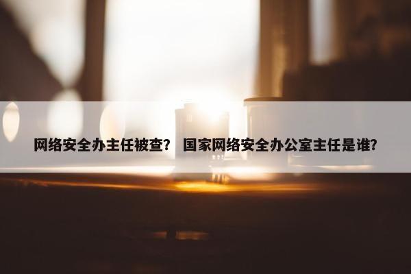 网络安全办主任被查？ 国家网络安全办公室主任是谁？