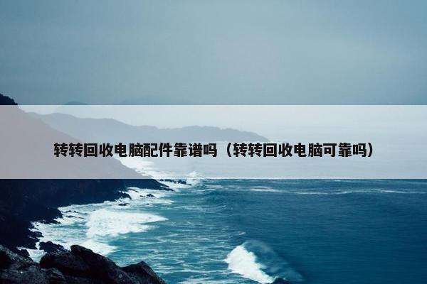 转转回收电脑配件靠谱吗（转转回收电脑可靠吗）