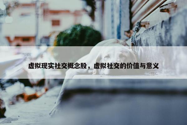 虚拟现实社交概念股，虚拟社交的价值与意义