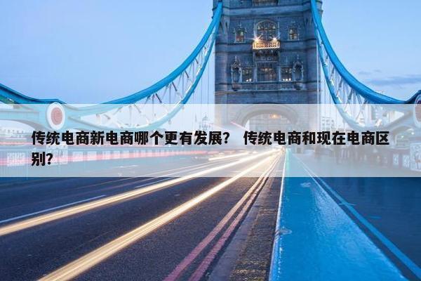 传统电商新电商哪个更有发展？ 传统电商和现在电商区别？