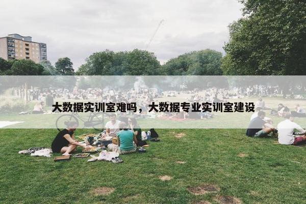 大数据实训室难吗，大数据专业实训室建设