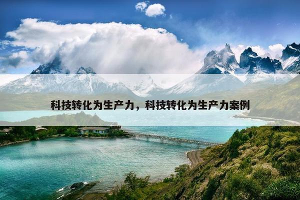 科技转化为生产力，科技转化为生产力案例