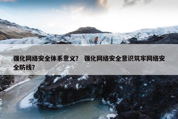 强化网络安全体系意义？ 强化网络安全意识筑牢网络安全防线？