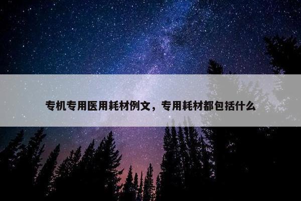 专机专用医用耗材例文，专用耗材都包括什么