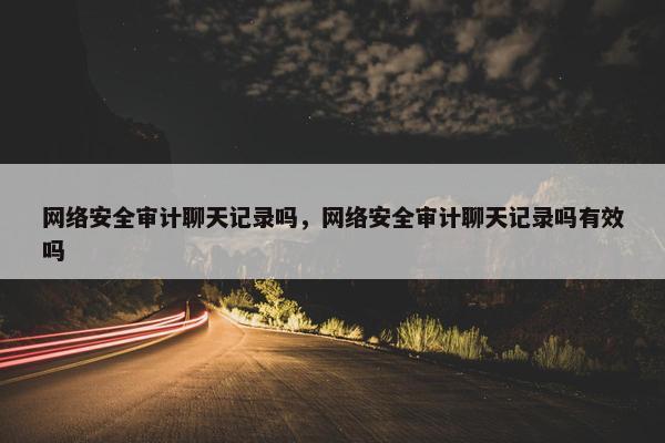 网络安全审计聊天记录吗，网络安全审计聊天记录吗有效吗