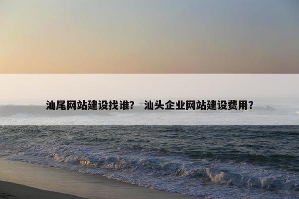 汕尾网站建设找谁？ 汕头企业网站建设费用？
