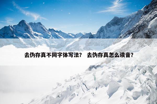去伪存真不同字体写法？ 去伪存真怎么读音？