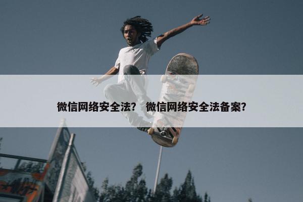 微信网络安全法？ 微信网络安全法备案？
