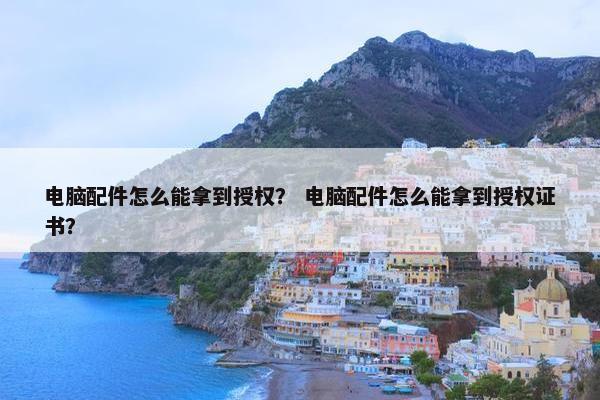 电脑配件怎么能拿到授权？ 电脑配件怎么能拿到授权证书？
