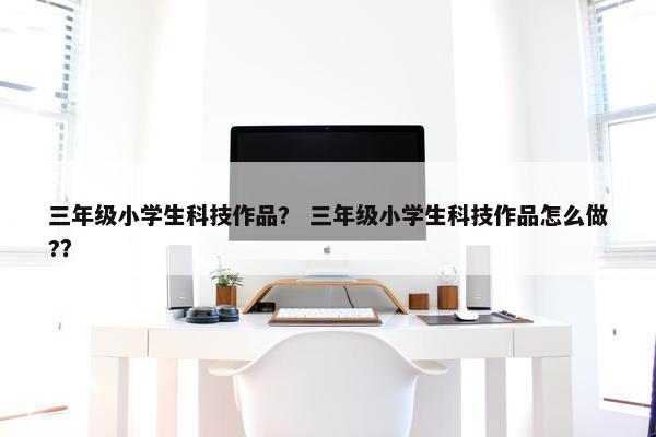 三年级小学生科技作品？ 三年级小学生科技作品怎么做?？