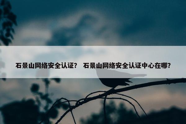 石景山网络安全认证？ 石景山网络安全认证中心在哪？