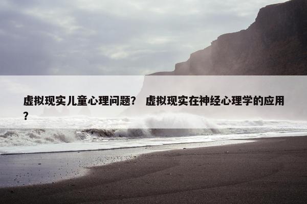 虚拟现实儿童心理问题？ 虚拟现实在神经心理学的应用？