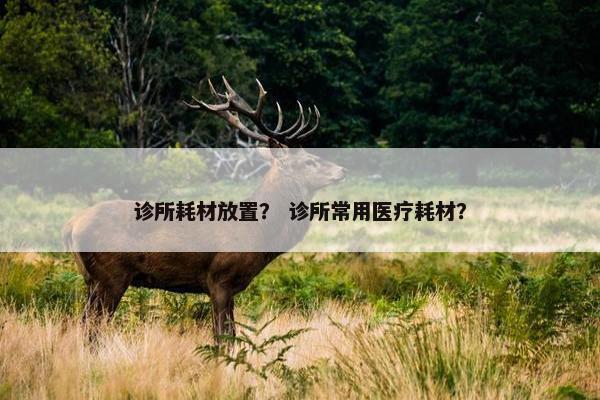 诊所耗材放置？ 诊所常用医疗耗材？