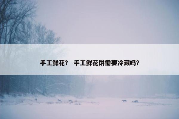 手工鲜花？ 手工鲜花饼需要冷藏吗？