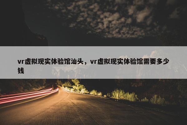 vr虚拟现实体验馆汕头，vr虚拟现实体验馆需要多少钱