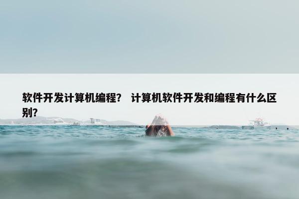 软件开发计算机编程？ 计算机软件开发和编程有什么区别？