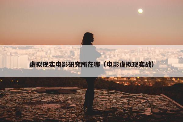 虚拟现实电影研究所在哪（电影虚拟现实战）