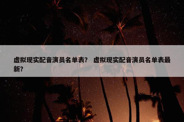 虚拟现实配音演员名单表？ 虚拟现实配音演员名单表最新？