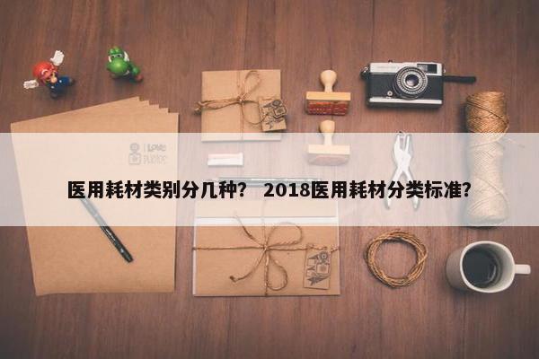 医用耗材类别分几种？ 2018医用耗材分类标准？