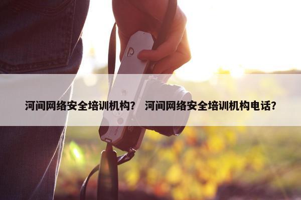 河间网络安全培训机构？ 河间网络安全培训机构电话？