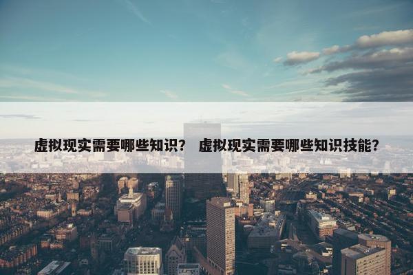 虚拟现实需要哪些知识？ 虚拟现实需要哪些知识技能？