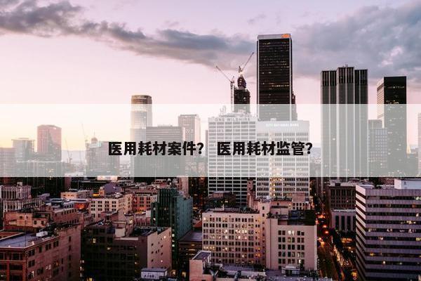 医用耗材案件？ 医用耗材监管？