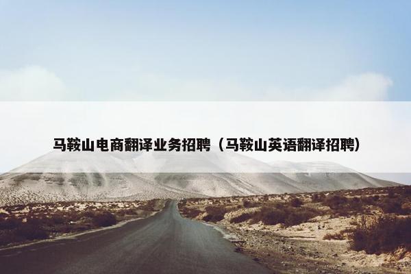 马鞍山电商翻译业务招聘（马鞍山英语翻译招聘）
