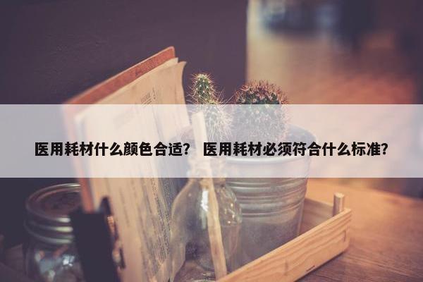 医用耗材什么颜色合适？ 医用耗材必须符合什么标准？