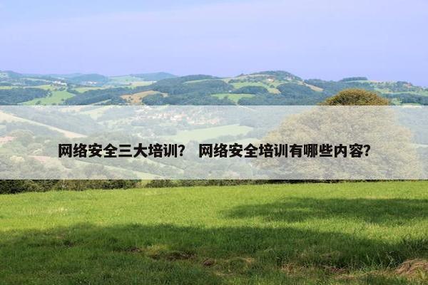 网络安全三大培训？ 网络安全培训有哪些内容？
