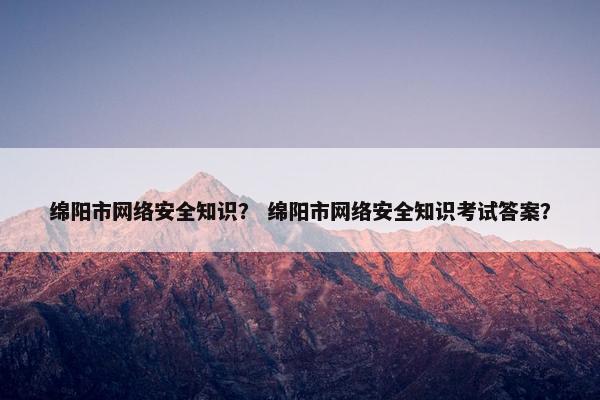 绵阳市网络安全知识？ 绵阳市网络安全知识考试答案？
