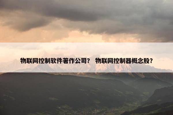 物联网控制软件著作公司？ 物联网控制器概念股？