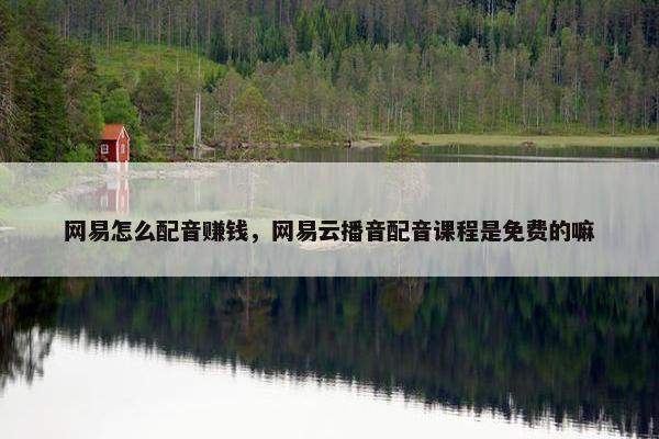 网易怎么配音赚钱，网易云播音配音课程是免费的嘛