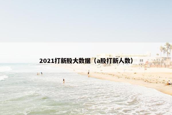 2021打新股大数据（a股打新人数）