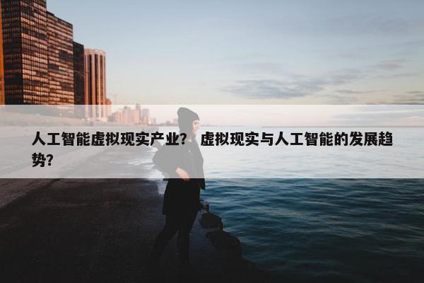 人工智能虚拟现实产业？ 虚拟现实与人工智能的发展趋势？