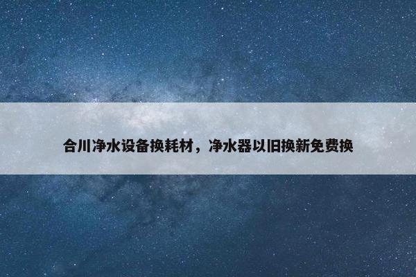合川净水设备换耗材，净水器以旧换新免费换