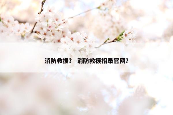 消防救援？ 消防救援招录官网？
