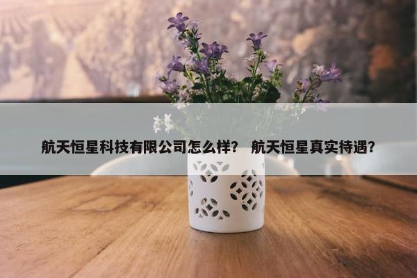 航天恒星科技有限公司怎么样？ 航天恒星真实待遇？